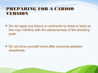 PREPARING FOR A CARDIO
VERSION
 Do not apply any lotions or ointments to chest or back as
this may interfere with the adhesiveness of the shocking
pads.
 Do not drive yourself home after receiving sedation
anesthesia.
 