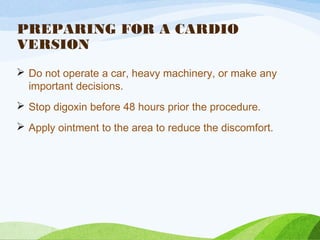 PREPARING FOR A CARDIO
VERSION
 Do not operate a car, heavy machinery, or make any
important decisions.
 Stop digoxin before 48 hours prior the procedure.
 Apply ointment to the area to reduce the discomfort.
 