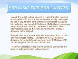 • Usually the initial voltage applied is higher than the reversed
polarity shock. Biphasic wave forms were initially developed
for use in implantable cardioversion defibrillators (ICD) and
later adapted to external defibrillators. Defibrillators can sense
the thoracic impedance and increase or decrease their
internal resistance so that the selected level of energy is
delivered to the subject.
• Biphasic shocks are more effective than monophasic shocks
and need lesser energy. Typically when 360 Joules are
delivered for defibrillation in a monophasic defibrillator, 200
Joules are given in a biphasic defibrillator.
• This could theoretically reduce the potential damage to the
heart muscle by the high voltage shock.
 