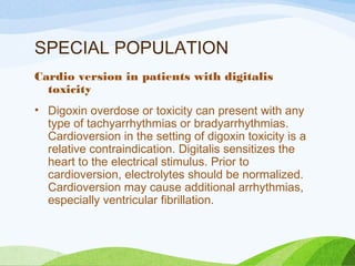 SPECIAL POPULATION
Cardio version in patients with digitalis
toxicity
• Digoxin overdose or toxicity can present with any
type of tachyarrhythmias or bradyarrhythmias.
Cardioversion in the setting of digoxin toxicity is a
relative contraindication. Digitalis sensitizes the
heart to the electrical stimulus. Prior to
cardioversion, electrolytes should be normalized.
Cardioversion may cause additional arrhythmias,
especially ventricular fibrillation.
 
