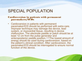 SPECIAL POPULATION
Cardioversion in patients with permanent
pacemakers/ICDs
• Cardioversion in patients with permanent
pacemaker/ICD should be performed with extra care.
Improper technique may damage the device, lead
system, or myocardial tissue, resulting in device
malfunction. The electrode paddle or patch should be at
least 12 cm from the pulse generator and
anteroposterior paddle position.[15, 16]
The lowest amount of
energy should be used during cardioversion, based on
the patient’s clinical condition. After cardioversion, the
pacemaker/ICD should be interrogated to ensure normal
function of the device.
 