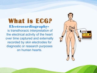 Electrocardiography-
is transthoracic interpretation of
the electrical activity of the heart
over time captured and externally
recorded by skin electrodes for
diagnostic or research purposes
on human hearts.
What is ECG?
 