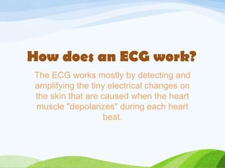 The ECG works mostly by detecting and
amplifying the tiny electrical changes on
the skin that are caused when the heart
muscle "depolarizes" during each heart
beat.
How does an ECG work?
 