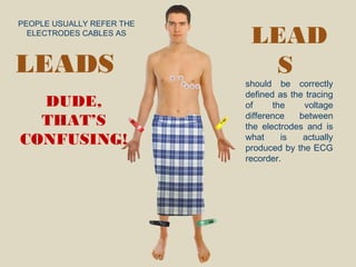 PEOPLE USUALLY REFER THE
ELECTRODES CABLES AS
DUDE,
THAT’S
CONFUSING!
LEAD
S
should be correctly
defined as the tracing
of the voltage
difference between
the electrodes and is
what is actually
produced by the ECG
recorder.
LEADS
 