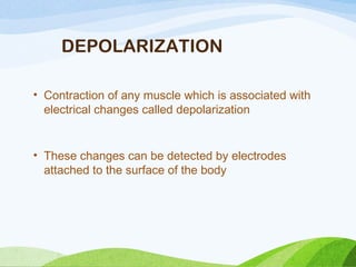 DEPOLARIZATION
• Contraction of any muscle which is associated with
electrical changes called depolarization
• These changes can be detected by electrodes
attached to the surface of the body
 