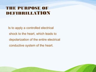 THE PURPOSE OF
DEFIBRILLATION
Is to apply a controlled electrical
shock to the heart, which leads to
depolarization of the entire electrical
conductive system of the heart.
 