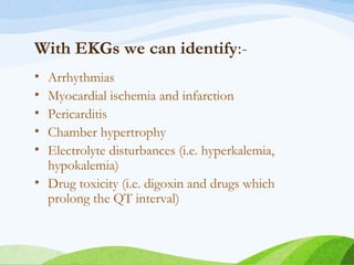 With EKGs we can identify:-
• Arrhythmias
• Myocardial ischemia and infarction
• Pericarditis
• Chamber hypertrophy
• Electrolyte disturbances (i.e. hyperkalemia,
hypokalemia)
• Drug toxicity (i.e. digoxin and drugs which
prolong the QT interval)
 