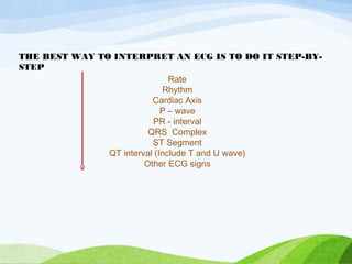 Rate
Rhythm
Cardiac Axis
P – wave
PR - interval
QRS Complex
ST Segment
QT interval (Include T and U wave)
Other ECG signs
THE BEST WAY TO INTERPRET AN ECG IS TO DO IT STEP-BY-
STEP
 