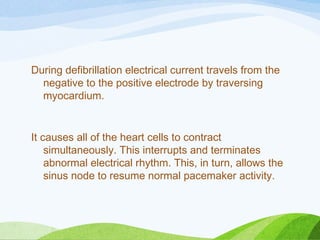 During defibrillation electrical current travels from the
negative to the positive electrode by traversing
myocardium.
It causes all of the heart cells to contract
simultaneously. This interrupts and terminates
abnormal electrical rhythm. This, in turn, allows the
sinus node to resume normal pacemaker activity.
 