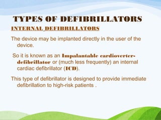 TYPES OF DEFIBRILLATORS
INTERNAL DEFIBRILLATORS
The device may be implanted directly in the user of the
device.
So it is known as an Impalantable cardioverter-
defibrillator or (much less frequently) an internal
cardiac defibrillator (ICD).
This type of defibrillator is designed to provide immediate
defibrillation to high-risk patients .
 