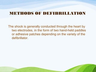METHODS OF DEFIBRILLATION
The shock is generally conducted through the heart by
two electrodes, in the form of two hand-held paddles
or adhesive patches depending on the variety of the
defibrillator.
 