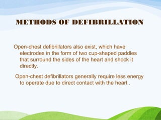 METHODS OF DEFIBRILLATION
Open-chest defibrillators also exist, which have
electrodes in the form of two cup-shaped paddles
that surround the sides of the heart and shock it
directly.
Open-chest defibrillators generally require less energy
to operate due to direct contact with the heart .
 