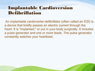 Implantable Cardioversion
Defibrillation
An implantable cardioverter-defibrillator (often called an ICD) is
a device that briefly passes an electric current through the
heart. It is "implanted," or put in your body surgically. It includes
a pulse generator and one or more leads. The pulse generator
constantly watches your heartbeat.
 