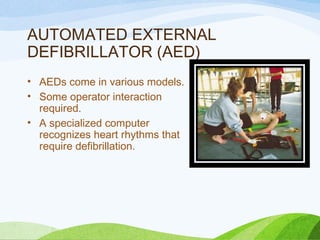 AUTOMATED EXTERNAL
DEFIBRILLATOR (AED)
• AEDs come in various models.
• Some operator interaction
required.
• A specialized computer
recognizes heart rhythms that
require defibrillation.
 