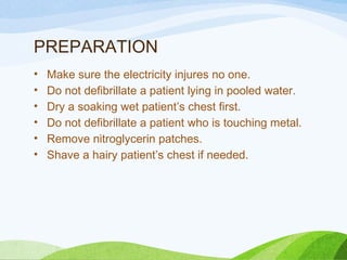 PREPARATION
• Make sure the electricity injures no one.
• Do not defibrillate a patient lying in pooled water.
• Dry a soaking wet patient’s chest first.
• Do not defibrillate a patient who is touching metal.
• Remove nitroglycerin patches.
• Shave a hairy patient’s chest if needed.
 