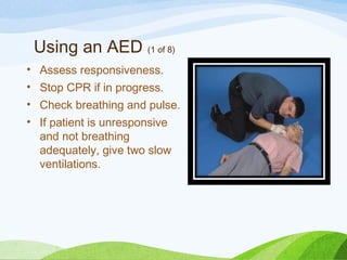 Using an AED (1 of 8)
• Assess responsiveness.
• Stop CPR if in progress.
• Check breathing and pulse.
• If patient is unresponsive
and not breathing
adequately, give two slow
ventilations.
 