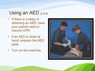 Using an AED (2 of 8)
• If there is a delay in
obtaining an AED, have
your partner start or
resume CPR.
• If an AED is close at
hand, prepare the AED
pads.
• Turn on the machine.
 