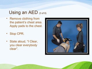 Using an AED (3 of 8)
• Remove clothing from
the patient’s chest area.
Apply pads to the chest.
• Stop CPR.
• State aloud, “I Clear,
you clear everybody
clear”.
 