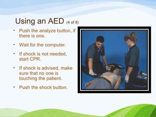 Using an AED (4 of 8)
• Push the analyze button, if
there is one.
• Wait for the computer.
• If shock is not needed,
start CPR.
• If shock is advised, make
sure that no one is
touching the patient.
• Push the shock button.
 