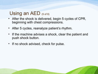 Using an AED (5 of 8)
• After the shock is delivered, begin 5 cycles of CPR,
beginning with chest compressions.
• After 5 cycles, reanalyze patient’s rhythm.
• If the machine advises a shock, clear the patient and
push shock button.
• If no shock advised, check for pulse.
 