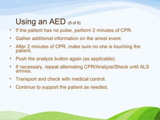 Using an AED (8 of 8)
• If the patient has no pulse, perform 2 minutes of CPR.
• Gather additional information on the arrest event.
• After 2 minutes of CPR, make sure no one is touching the
patient.
• Push the analyze button again (as applicable).
• If necessary, repeat alternating CPR/Analyze/Shock until ALS
arrives.
• Transport and check with medical control.
• Continue to support the patient as needed.
 