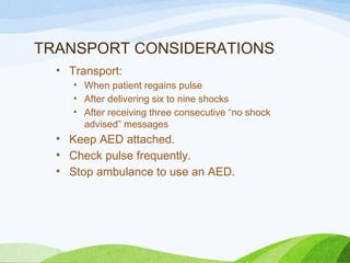 TRANSPORT CONSIDERATIONS
• Transport:
• When patient regains pulse
• After delivering six to nine shocks
• After receiving three consecutive “no shock
advised” messages
• Keep AED attached.
• Check pulse frequently.
• Stop ambulance to use an AED.
 