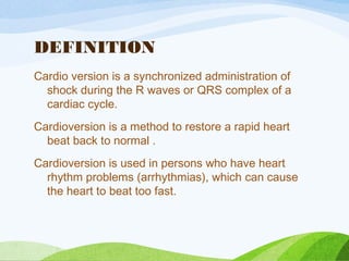 DEFINITION
Cardio version is a synchronized administration of
shock during the R waves or QRS complex of a
cardiac cycle.
Cardioversion is a method to restore a rapid heart
beat back to normal .
Cardioversion is used in persons who have heart
rhythm problems (arrhythmias), which can cause
the heart to beat too fast.
 