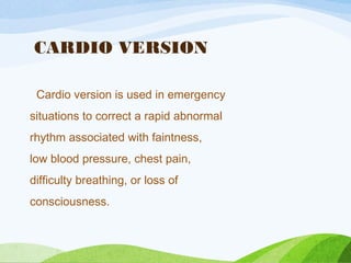 CARDIO VERSION
Cardio version is used in emergency
situations to correct a rapid abnormal
rhythm associated with faintness,
low blood pressure, chest pain,
difficulty breathing, or loss of
consciousness.
 
