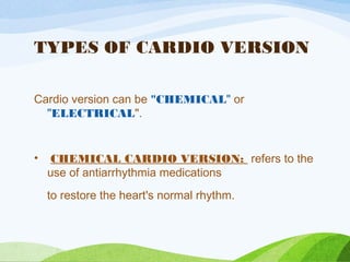 TYPES OF CARDIO VERSION
Cardio version can be "CHEMICAL" or
"ELECTRICAL".
• CHEMICAL CARDIO VERSION: refers to the
use of antiarrhythmia medications
to restore the heart's normal rhythm.
 