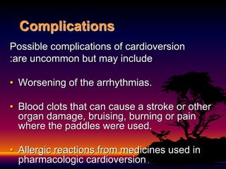 Complications
Possible complications of cardioversion
are uncommon but may include
:
• Worsening of the arrhythmias.
• Blood clots that can cause a stroke or other
organ damage, bruising, burning or pain
where the paddles were used.
• Allergic reactions from medicines used in
pharmacologic cardioversion .
 