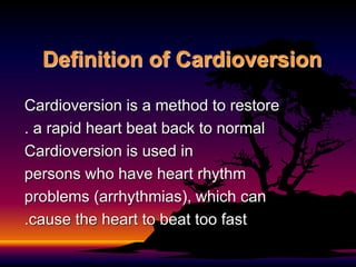 Definition of Cardioversion
Cardioversion is a method to restore
a rapid heart beat back to normal
.
Cardioversion is used in
persons who have heart rhythm
problems (arrhythmias), which can
cause the heart to beat too fast
.
 