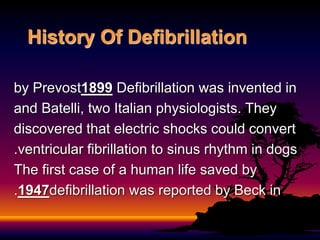 History Of Defibrillation
Defibrillation was invented in
1899
by Prevost
and Batelli, two Italian physiologists. They
discovered that electric shocks could convert
ventricular fibrillation to sinus rhythm in dogs
.
The first case of a human life saved by
defibrillation was reported by Beck in
1947
.
 