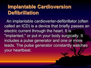 Implantable Cardioversion
Defibrillation
An implantable cardioverter-defibrillator (often
called an ICD) is a device that briefly passes an
electric current through the heart. It is
"implanted," or put in your body surgically. It
includes a pulse generator and one or more
leads. The pulse generator constantly watches
your heartbeat.
 