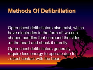 Open-chest defibrillators also exist, which
have electrodes in the form of two cup-
shaped paddles that surround the sides
of the heart and shock it directly
.
Open-chest defibrillators generally
require less energy to operate due to
direct contact with the heart
.
Methods Of Defibrillation
 