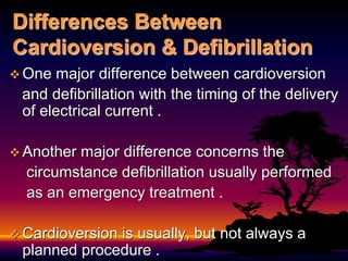 Differences Between
Cardioversion & Defibrillation
 One major difference between cardioversion
and defibrillation with the timing of the delivery
of electrical current .
 Another major difference concerns the
circumstance defibrillation usually performed
as an emergency treatment .
 Cardioversion is usually, but not always a
planned procedure .
 