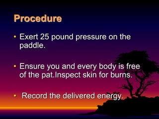 Procedure
• Exert 25 pound pressure on the
paddle.
• Ensure you and every body is free
of the pat.Inspect skin for burns.
• Record the delivered energy.
 