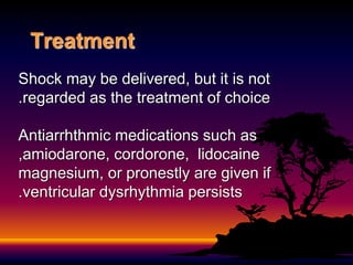 Treatment
Shock may be delivered, but it is not
regarded as the treatment of choice
.
Antiarrhthmic medications such as
amiodarone, cordorone, lidocaine
,
magnesium, or pronestly are given if
ventricular dysrhythmia persists
.
 