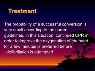 Treatment
The probability of a successful conversion is
very small according to the current
guidelines, in this situation, continued CPR in
order to improve the oxygenation of the heart
for a few minutes is preferred before
defibrillation is attempted
.
.
 