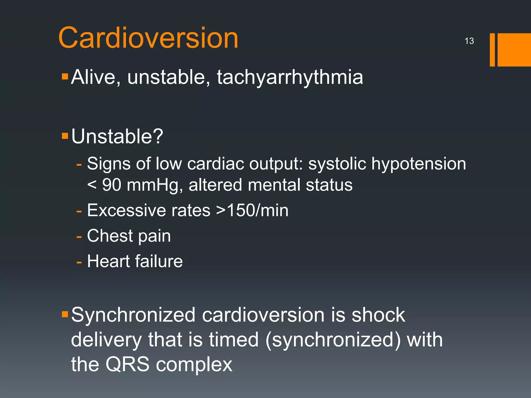 Cardioversion
Alive, unstable, tachyarrhythmia
Unstable?
- Signs of low cardiac output: systolic hypotension
< 90 mmHg, altered mental status
- Excessive rates >150/min
- Chest pain
- Heart failure
Synchronized cardioversion is shock
delivery that is timed (synchronized) with
the QRS complex
13
 