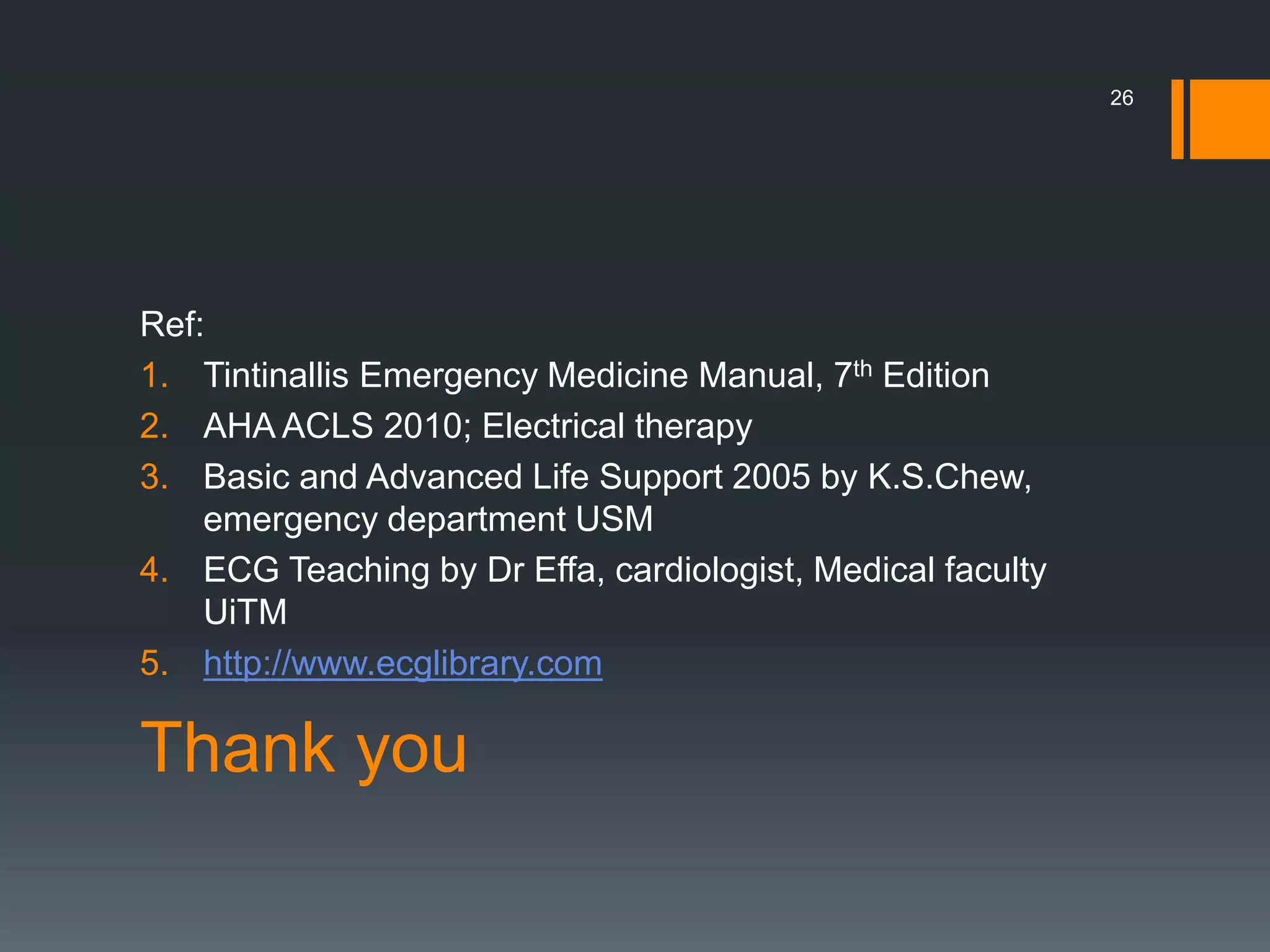 Thank you
Ref:
1. Tintinallis Emergency Medicine Manual, 7th Edition
2. AHA ACLS 2010; Electrical therapy
3. Basic and Advanced Life Support 2005 by K.S.Chew,
emergency department USM
4. ECG Teaching by Dr Effa, cardiologist, Medical faculty
UiTM
5. http://www.ecglibrary.com
26
 