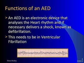 Functions of an AED An AED is an electronic device that analyses the Heart rhythm and if necessary delivers a shock, known as defibrillation. This needs to be in Ventricular Fibrillation 23/04/10 Shane Bradley 