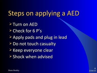 Steps on applying a AED Turn on AED Check for 6 P’s Apply pads and plug in lead Do not touch casualty Keep everyone clear Shock when advised 23/04/10 Shane Bradley 
