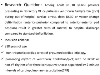 • Research Question: Among adult (≥ 18 years) patients
presenting in refractory VF or pulseless ventricular tachycardia (pVT)
during out-of-hospital cardiac arrest, does DSED or vector change
defibrillation (anterior-posterior compared to anterior-anterior pad
position) result in greater rates of survival to hospital discharge
compared to standard defibrillation.
• Inclusion Criteria:
 ≥18 years of age
 non-traumatic cardiac arrest of presumed cardiac etiology,
 presenting rhythm of ventricular fibrillation/pVT; with no ROSC or
non VF rhythm after three consecutive shocks separated by 2-minute
intervals of cardiopulmonary resuscitation(CPR)
 