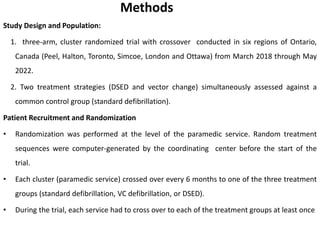 Methods
Study Design and Population:
1. three-arm, cluster randomized trial with crossover conducted in six regions of Ontario,
Canada (Peel, Halton, Toronto, Simcoe, London and Ottawa) from March 2018 through May
2022.
2. Two treatment strategies (DSED and vector change) simultaneously assessed against a
common control group (standard defibrillation).
Patient Recruitment and Randomization
• Randomization was performed at the level of the paramedic service. Random treatment
sequences were computer-generated by the coordinating center before the start of the
trial.
• Each cluster (paramedic service) crossed over every 6 months to one of the three treatment
groups (standard defibrillation, VC defibrillation, or DSED).
• During the trial, each service had to cross over to each of the treatment groups at least once
 