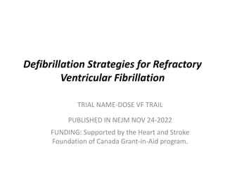 Defibrillation Strategies for Refractory
Ventricular Fibrillation
TRIAL NAME-DOSE VF TRAIL
PUBLISHED IN NEJM NOV 24-2022
FUNDING: Supported by the Heart and Stroke
Foundation of Canada Grant-in-Aid program.
 