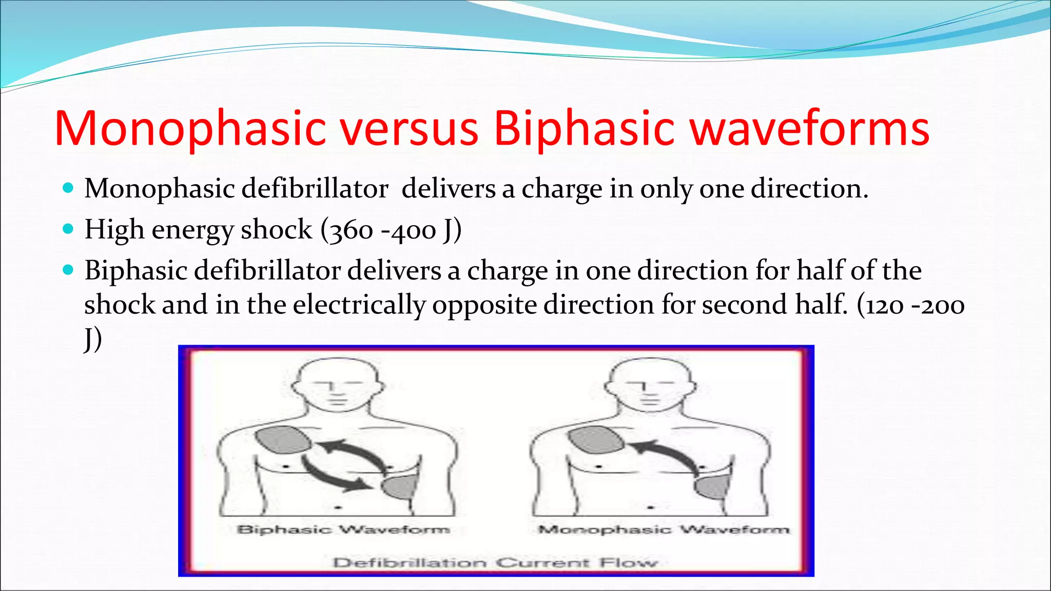 Monophasic versus Biphasic waveforms
 Monophasic defibrillator delivers a charge in only one direction.
 High energy shock (360 -400 J)
 Biphasic defibrillator delivers a charge in one direction for half of the
shock and in the electrically opposite direction for second half. (120 -200
J)
 