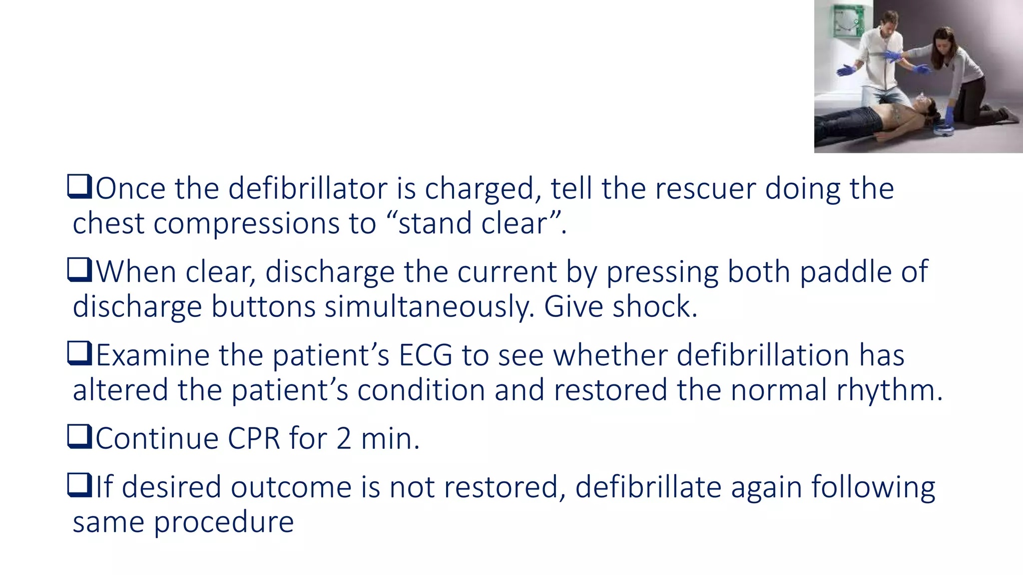 Once the defibrillator is charged, tell the rescuer doing the
chest compressions to “stand clear”.
When clear, discharge the current by pressing both paddle of
discharge buttons simultaneously. Give shock.
Examine the patient’s ECG to see whether defibrillation has
altered the patient’s condition and restored the normal rhythm.
Continue CPR for 2 min.
If desired outcome is not restored, defibrillate again following
same procedure
 