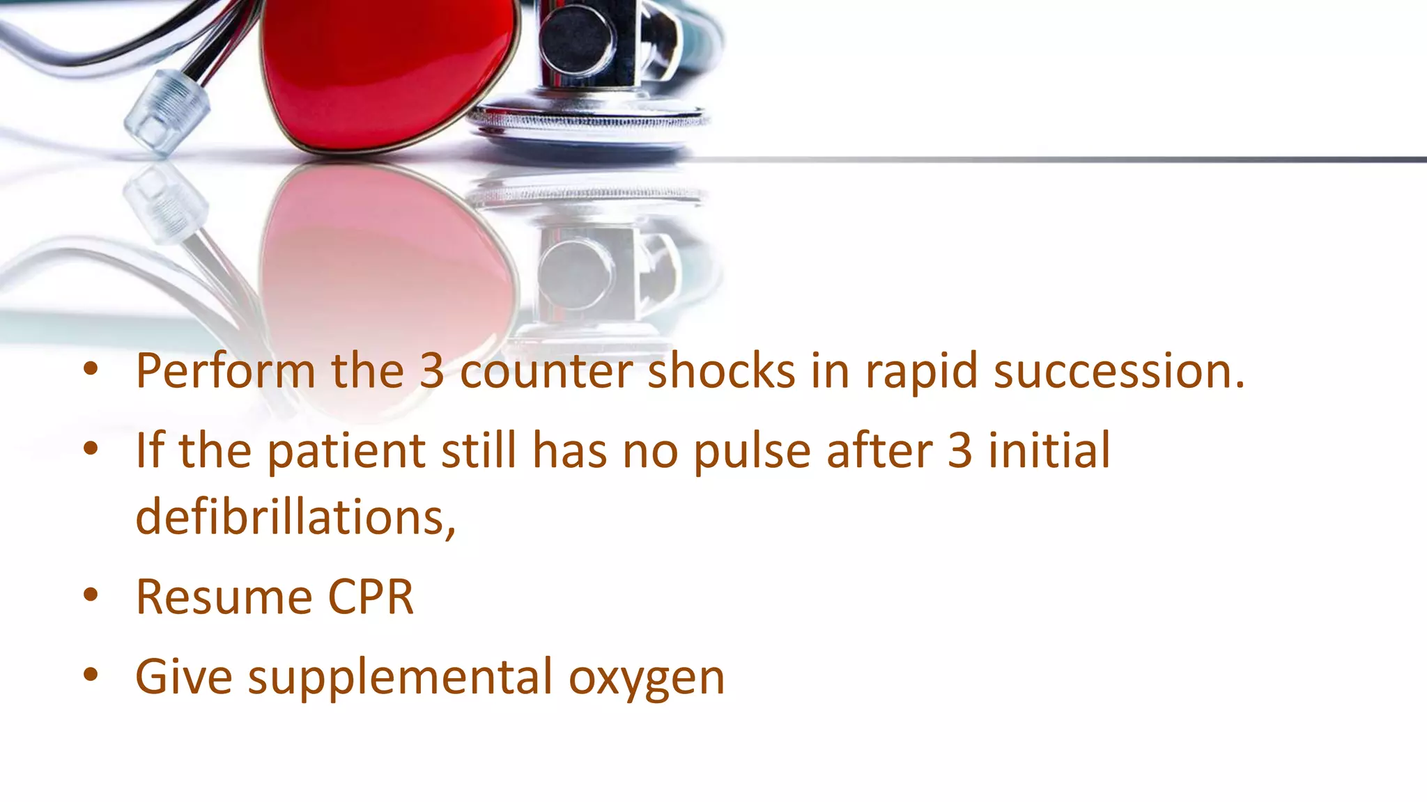 • Perform the 3 counter shocks in rapid succession.
• If the patient still has no pulse after 3 initial
defibrillations,
• Resume CPR
• Give supplemental oxygen
 