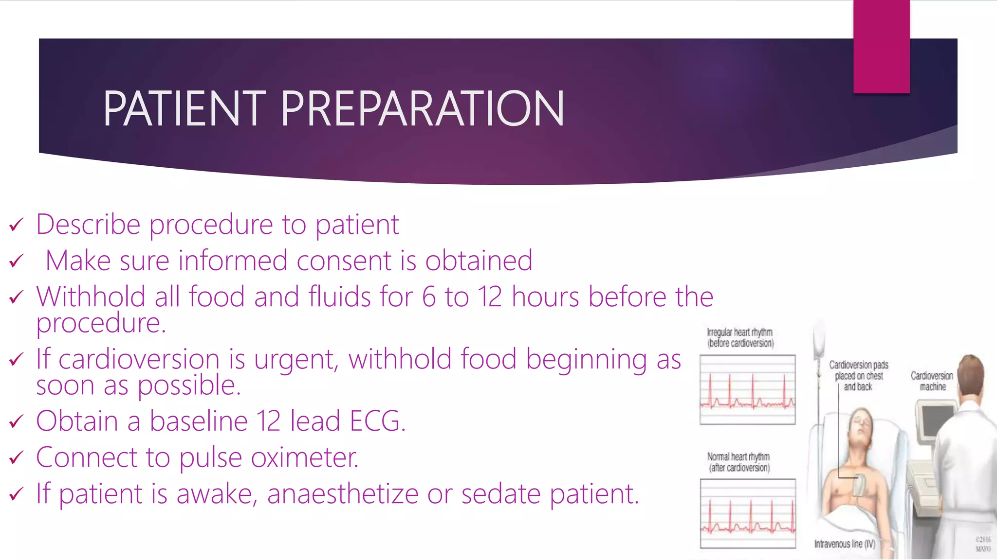 PATIENT PREPARATION
 Describe procedure to patient
 Make sure informed consent is obtained
 Withhold all food and fluids for 6 to 12 hours before the
procedure.
 If cardioversion is urgent, withhold food beginning as
soon as possible.
 Obtain a baseline 12 lead ECG.
 Connect to pulse oximeter.
 If patient is awake, anaesthetize or sedate patient.
 