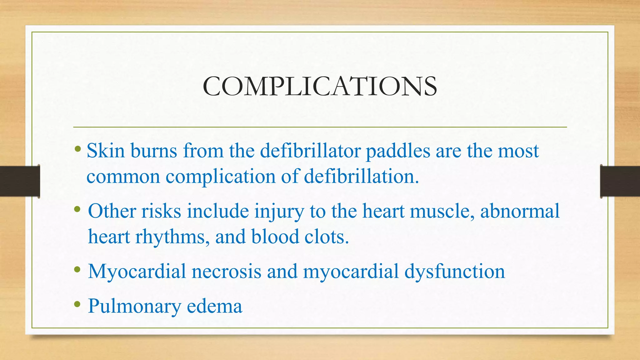 COMPLICATIONS
• Skin burns from the defibrillator paddles are the most
common complication of defibrillation.
• Other risks include injury to the heart muscle, abnormal
heart rhythms, and blood clots.
• Myocardial necrosis and myocardial dysfunction
• Pulmonary edema
 